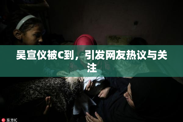 吴宣仪被C到，引发网友热议与关注