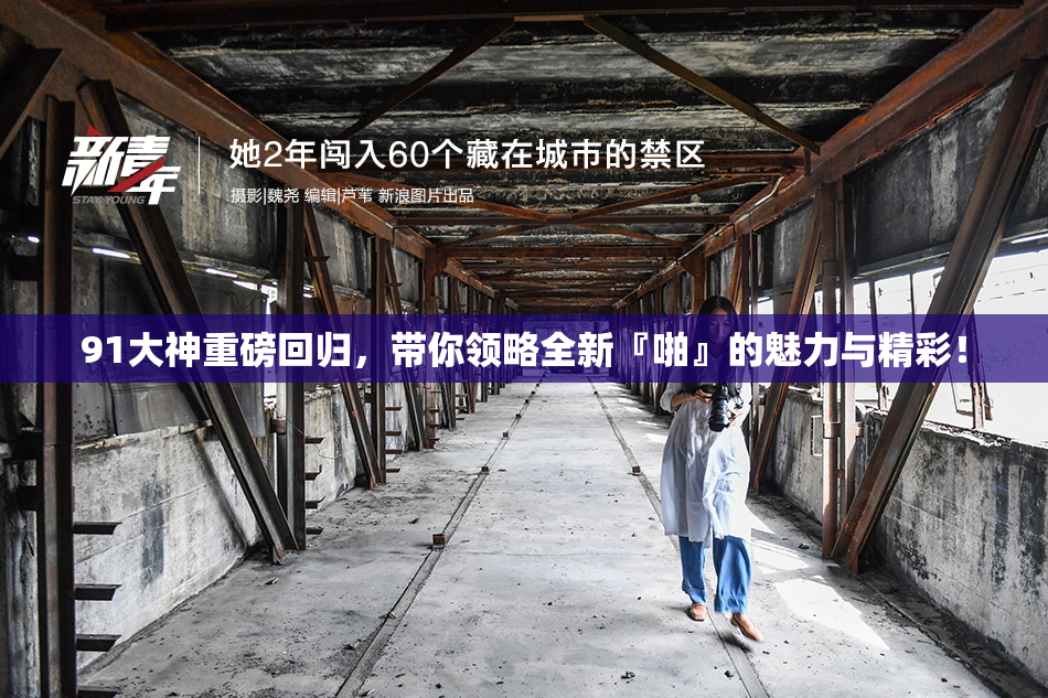 91大神重磅回归，带你领略全新『啪』的魅力与精彩！
