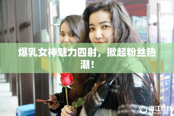 爆乳女神魅力四射，掀起粉丝热潮！