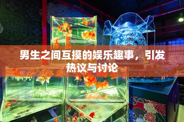 男生之间互摸的娱乐趣事，引发热议与讨论