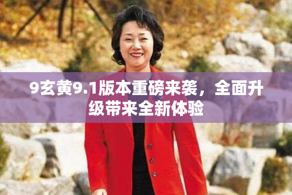 9玄黄9.1版本重磅来袭，全面升级带来全新体验