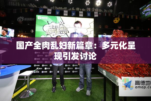 国产全肉乱妇新篇章：多元化呈现引发讨论