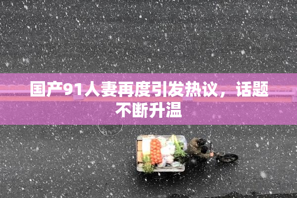 国产91人妻再度引发热议，话题不断升温