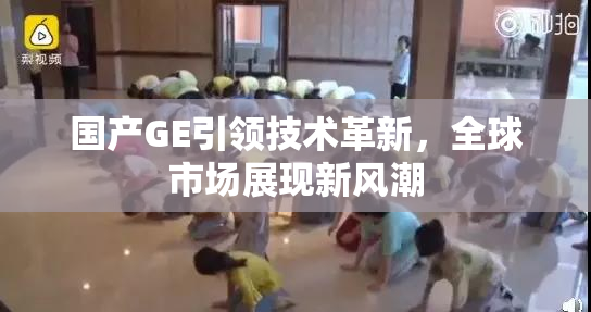 国产GE引领技术革新，全球市场展现新风潮