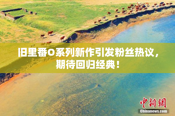 旧里番O系列新作引发粉丝热议，期待回归经典！