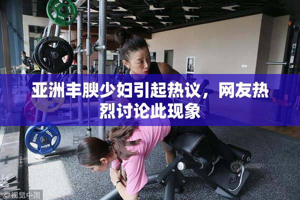 亚洲丰腴少妇引起热议，网友热烈讨论此现象