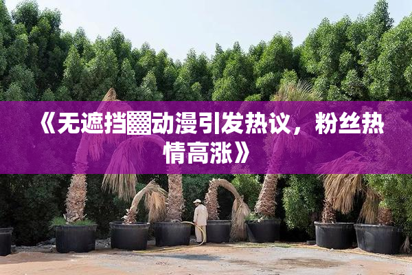 《无遮挡▓动漫引发热议，粉丝热情高涨》