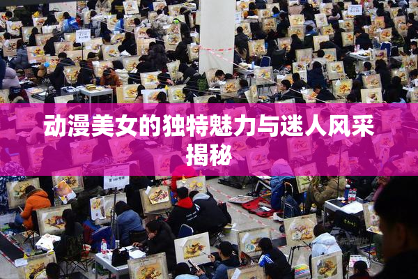 动漫美女的独特魅力与迷人风采揭秘
