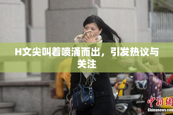 H文尖叫着喷涌而出，引发热议与关注