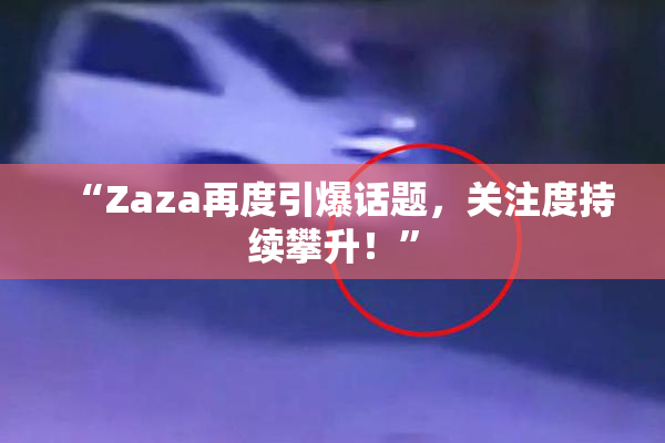 “Zaza再度引爆话题，关注度持续攀升！”