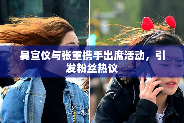 吴宣仪与张重携手出席活动，引发粉丝热议