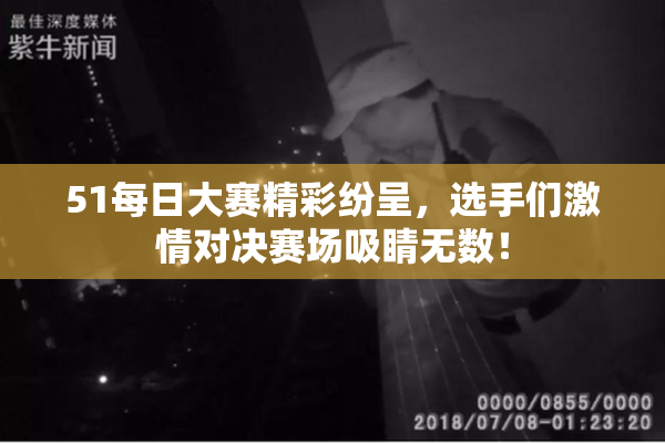 51每日大赛精彩纷呈，选手们激情对决赛场吸睛无数！