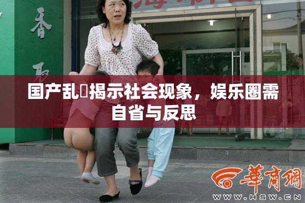 国产乱婬揭示社会现象，娱乐圈需自省与反思