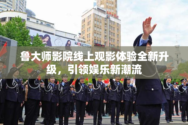 鲁大师影院线上观影体验全新升级，引领娱乐新潮流