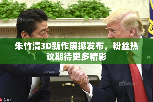 朱竹清3D新作震撼发布，粉丝热议期待更多精彩