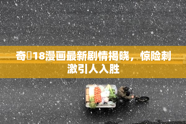 奇犽18漫画最新剧情揭晓，惊险刺激引人入胜