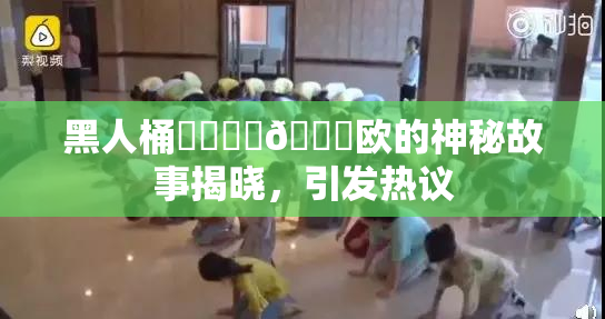 黑人桶❌‌❌‌🍑欧的神秘故事揭晓，引发热议