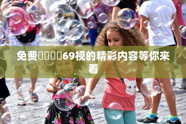 免费❌‌❌‌69视的精彩内容等你来看