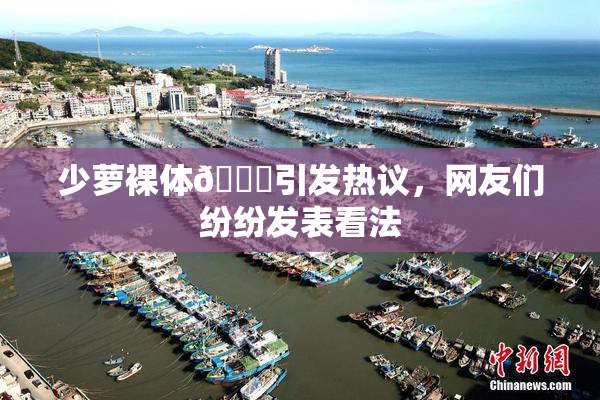 少萝裸体🔞引发热议，网友们纷纷发表看法