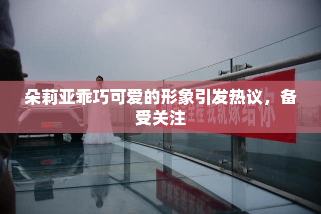 朵莉亚乖巧可爱的形象引发热议，备受关注