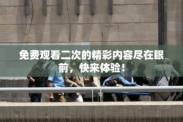 免费观看二次的精彩内容尽在眼前，快来体验！