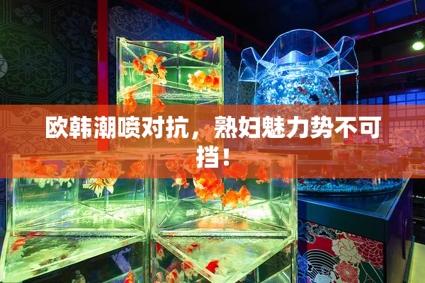 欧韩潮喷对抗，熟妇魅力势不可挡！