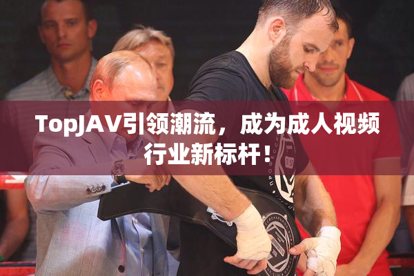 TopJAV引领潮流，成为成人视频行业新标杆！
