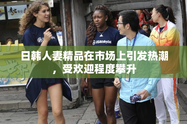 日韩人妻精品在市场上引发热潮，受欢迎程度攀升