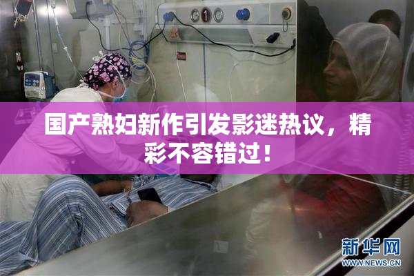 国产熟妇新作引发影迷热议，精彩不容错过！
