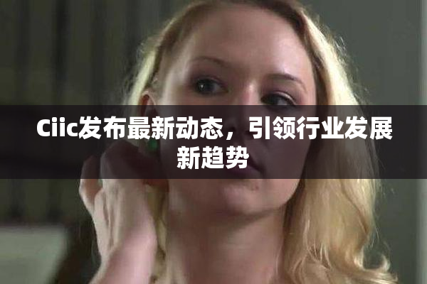 Ciic发布最新动态，引领行业发展新趋势