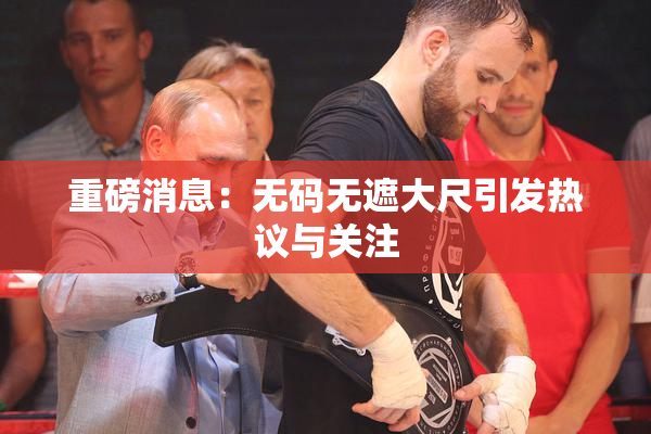 重磅消息：无码无遮大尺引发热议与关注