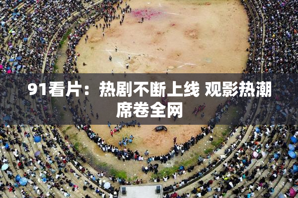 91看片：热剧不断上线 观影热潮席卷全网