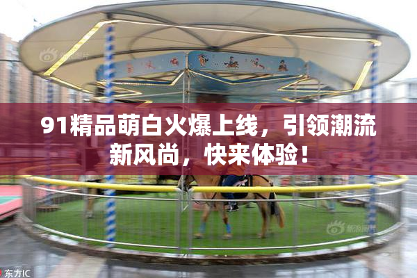 91精品萌白火爆上线，引领潮流新风尚，快来体验！