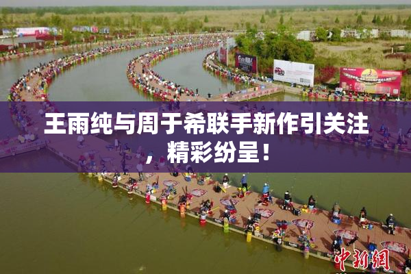 王雨纯与周于希联手新作引关注，精彩纷呈！
