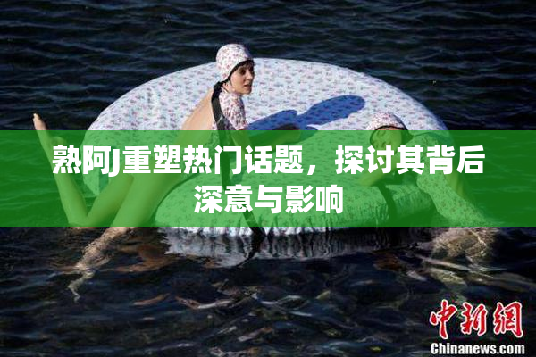 熟阿J重塑热门话题，探讨其背后深意与影响