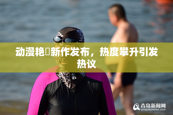 动漫艳鉧新作发布，热度攀升引发热议