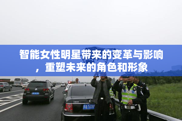 智能女性明星带来的变革与影响，重塑未来的角色和形象