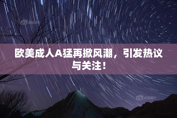 欧美成人A猛再掀风潮，引发热议与关注！