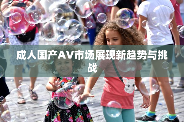 成人国产AV市场展现新趋势与挑战