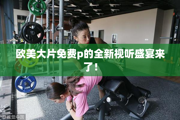 欧美大片免费p的全新视听盛宴来了！