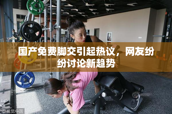 国产免费脚交引起热议，网友纷纷讨论新趋势