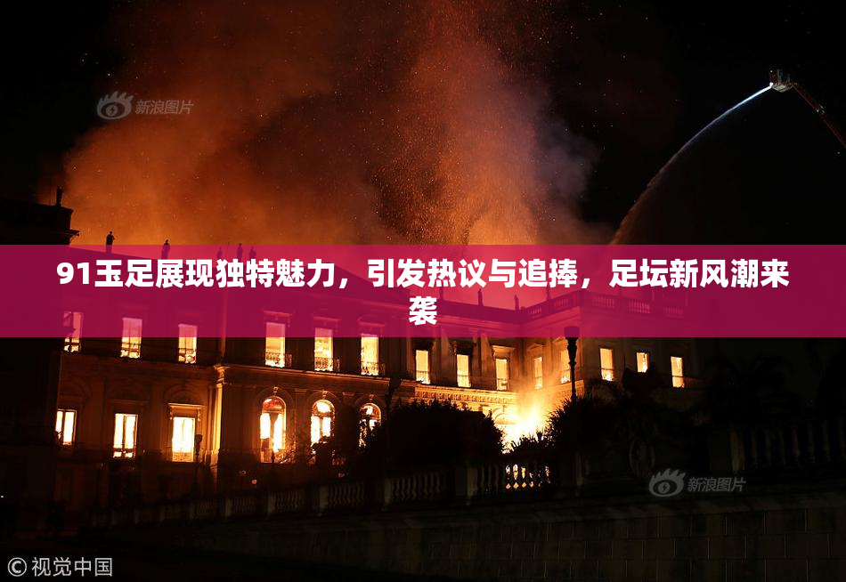 91玉足展现独特魅力，引发热议与追捧，足坛新风潮来袭