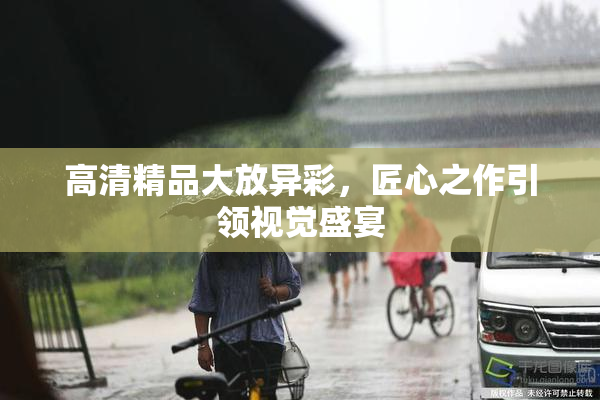 高清精品大放异彩，匠心之作引领视觉盛宴