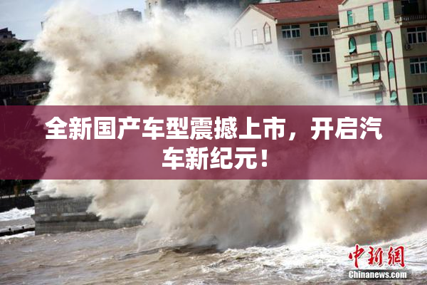 全新国产车型震撼上市，开启汽车新纪元！