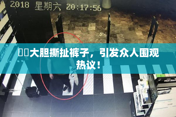 妺妺大胆撕扯裤子，引发众人围观热议！