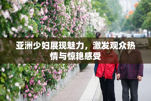 亚洲少妇展现魅力，激发观众热情与惊艳感受