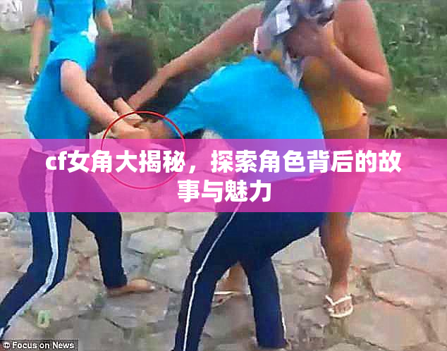 cf女角大揭秘，探索角色背后的故事与魅力