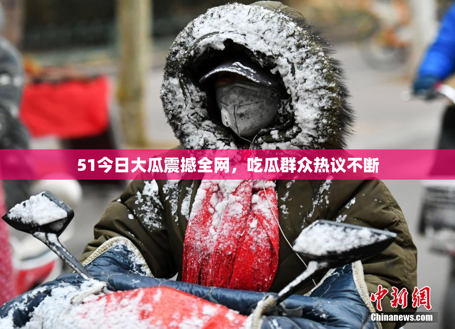 51今日大瓜震撼全网，吃瓜群众热议不断