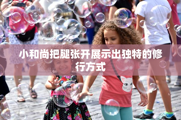 小和尚把腿张开展示出独特的修行方式