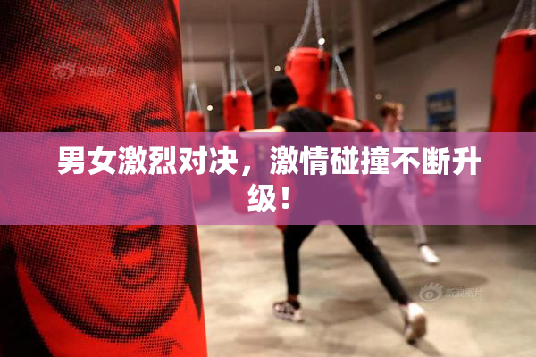男女激烈对决，激情碰撞不断升级！